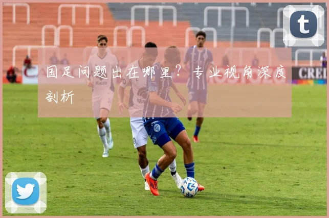 国足问题出在哪里?专业视角深度剖析