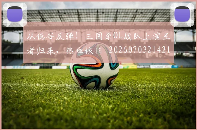 从低谷反弹!三国杀OL战队上演王者归来,热血依旧_20260703214215