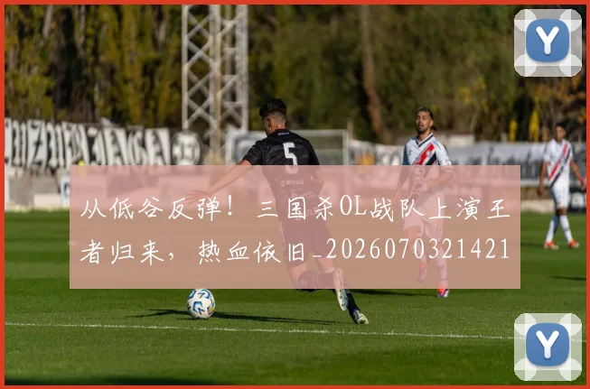 从低谷反弹！三国杀OL战队上演王者归来，热血依旧_20260703214215