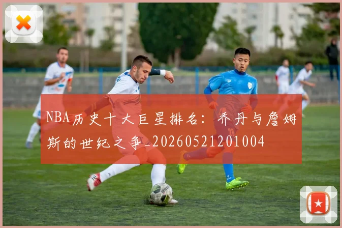 NBA历史十大巨星排名：乔丹与詹姆斯的世纪之争_20260521201004